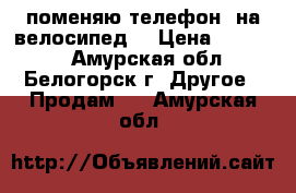 поменяю телефон  на велосипед  › Цена ­ 10 000 - Амурская обл., Белогорск г. Другое » Продам   . Амурская обл.